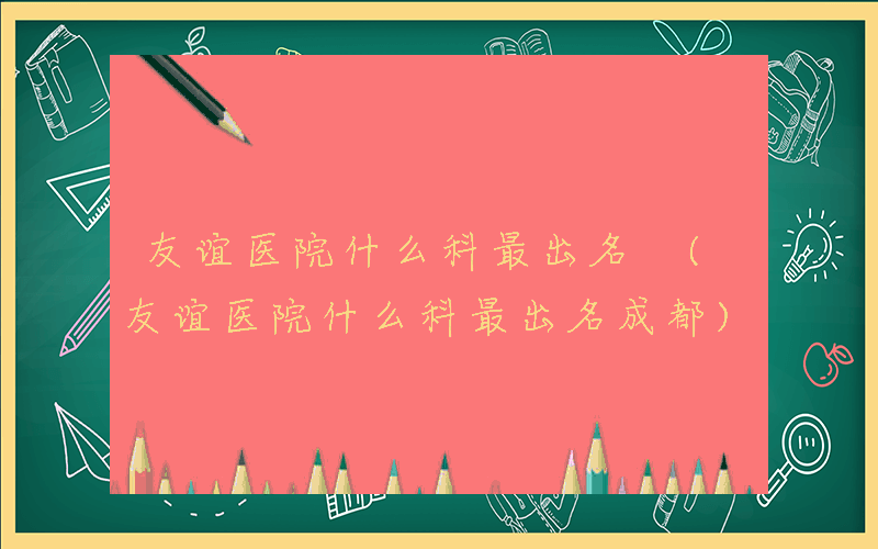 友谊医院什么科最出名 (友谊医院什么科最出名成都)